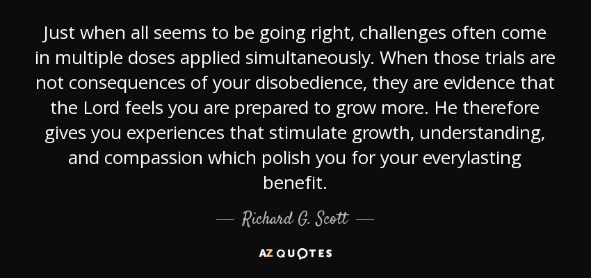 Just when all seems to be going right, challenges often come in multiple doses applied simultaneously. When those trials are not consequences of your disobedience, they are evidence that the Lord feels you are prepared to grow more. He therefore gives you experiences that stimulate growth, understanding, and compassion which polish you for your everylasting benefit. - Richard G. Scott