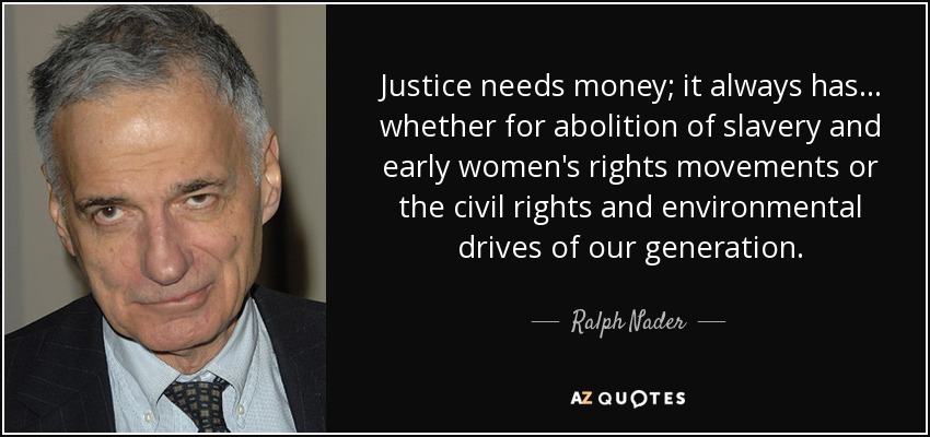 La justicia necesita dinero; siempre lo ha necesitado... ya sea para la abolición de la esclavitud y los primeros movimientos por los derechos de la mujer o para los derechos civiles y medioambientales de nuestra generación. - Ralph Nader