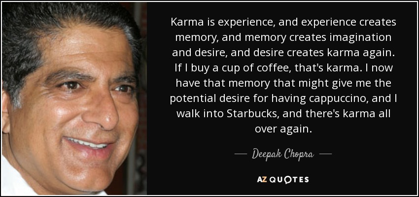 El karma es experiencia, y la experiencia crea memoria, y la memoria crea imaginación y deseo, y el deseo vuelve a crear karma. Si compro una taza de café, eso es karma. Ahora tengo ese recuerdo que podría darme el deseo potencial de tomar un capuchino, y entro en Starbucks, y ahí está el karma otra vez. - Deepak Chopra