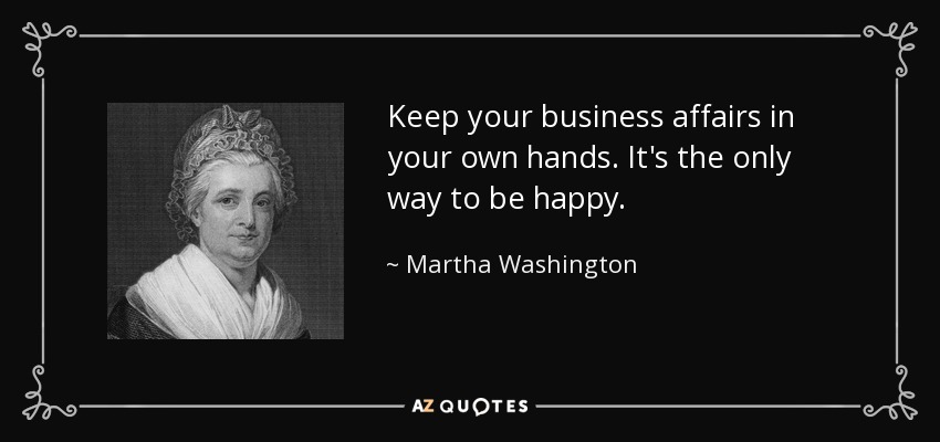 Keep your business affairs in your own hands. It's the only way to be happy. - Martha Washington