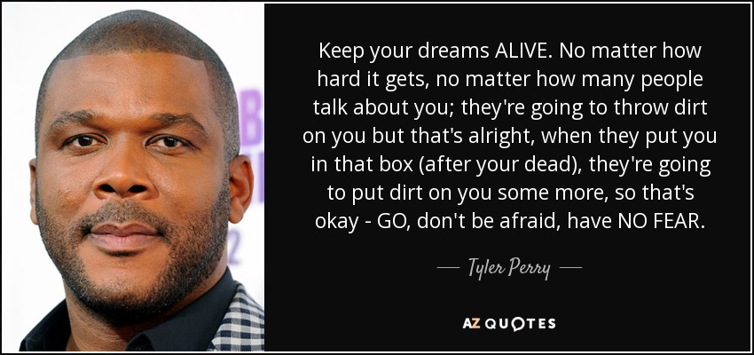 Keep your dreams ALIVE. No matter how hard it gets, no matter how many people talk about you; they're going to throw dirt on you but that's alright, when they put you in that box (after your dead), they're going to put dirt on you some more, so that's okay - GO, don't be afraid, have NO FEAR. - Tyler Perry