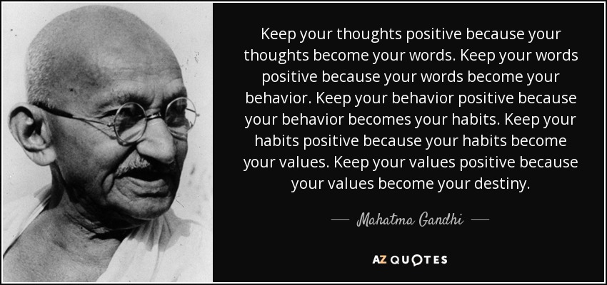 Mantén tus pensamientos positivos porque tus pensamientos se convierten en tus palabras. Mantén tus palabras positivas porque tus palabras se convierten en tu comportamiento. Mantén tu comportamiento positivo porque tu comportamiento se convierte en tus hábitos. Mantén tus hábitos positivos porque tus hábitos se convierten en tus valores. Mantén tus valores positivos porque tus valores se convierten en tu destino. - Mahatma Gandhi