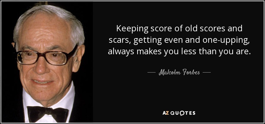 Keeping score of old scores and scars, getting even and one-upping, always makes you less than you are. - Malcolm Forbes
