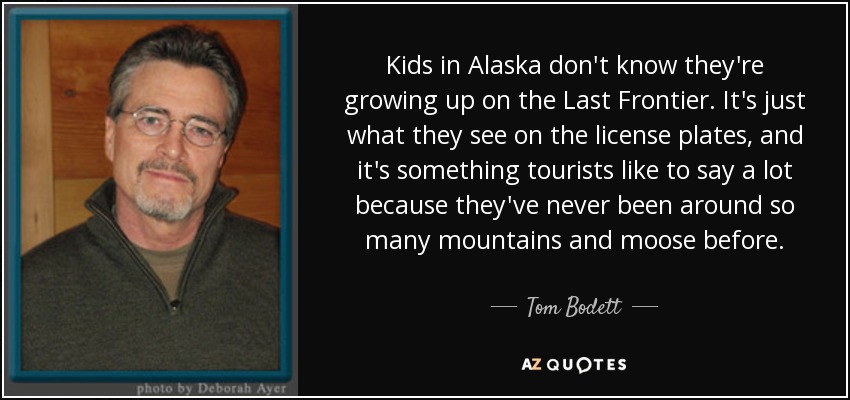 Kids in Alaska don't know they're growing up on the Last Frontier. It's just what they see on the license plates, and it's something tourists like to say a lot because they've never been around so many mountains and moose before. - Tom Bodett