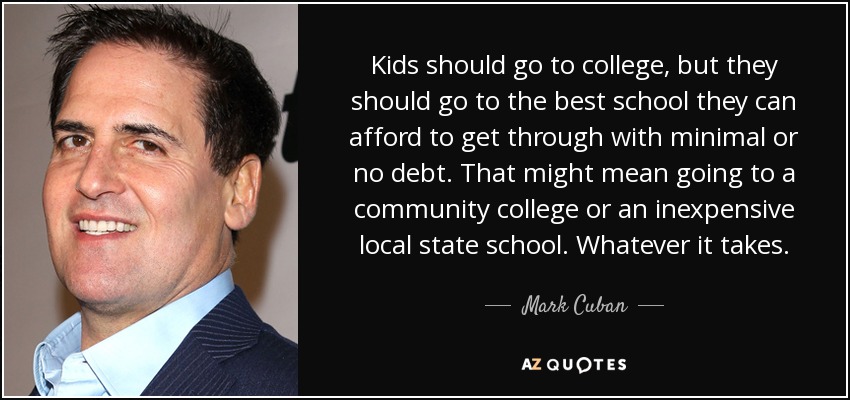 Kids should go to college, but they should go to the best school they can afford to get through with minimal or no debt. That might mean going to a community college or an inexpensive local state school. Whatever it takes. - Mark Cuban