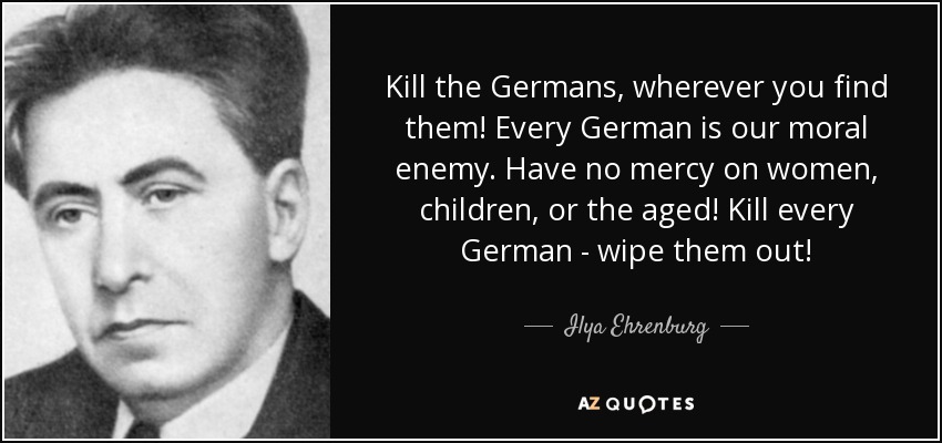 Kill the Germans, wherever you find them! Every German is our moral enemy. Have no mercy on women, children, or the aged! Kill every German - wipe them out! - Ilya Ehrenburg