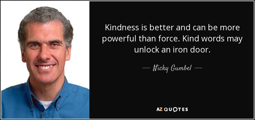 Kindness is better and can be more powerful than force. Kind words may unlock an iron door. - Nicky Gumbel