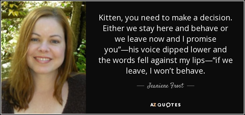 Kitten, you need to make a decision. Either we stay here and behave or we leave now and I promise you”—his voice dipped lower and the words fell against my lips—“if we leave, I won’t behave. - Jeaniene Frost