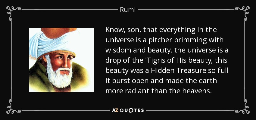 Know, son, that everything in the universe is a pitcher brimming with wisdom and beauty, the universe is a drop of the 'Tigris of His beauty, this beauty was a Hidden Treasure so full it burst open and made the earth more radiant than the heavens. - Rumi