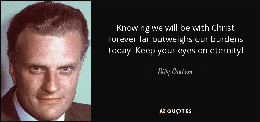 Knowing we will be with Christ forever far outweighs our burdens today! Keep your eyes on eternity! - Billy Graham