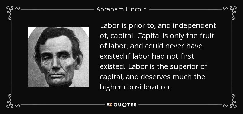 Labor is prior to, and independent of, capital. Capital is only the fruit of labor, and could never have existed if labor had not first existed. Labor is the superior of capital, and deserves much the higher consideration. - Abraham Lincoln