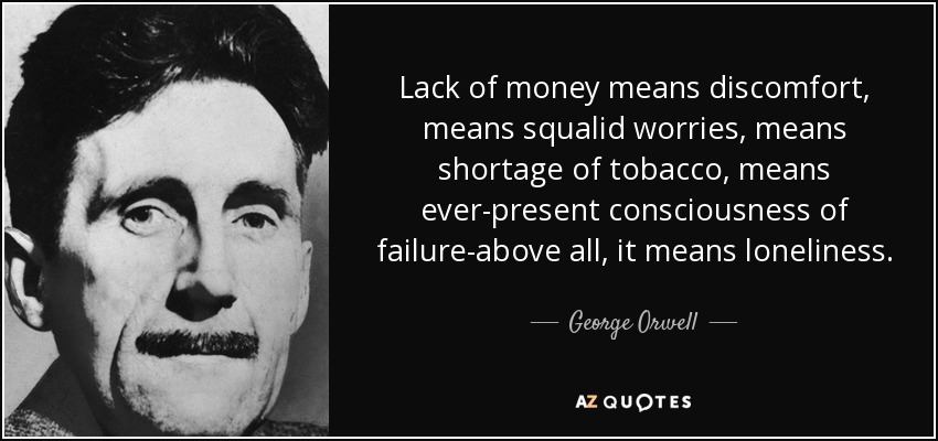 Lack of money means discomfort, means squalid worries, means shortage of tobacco, means ever-present consciousness of failure-above all, it means loneliness. - George Orwell
