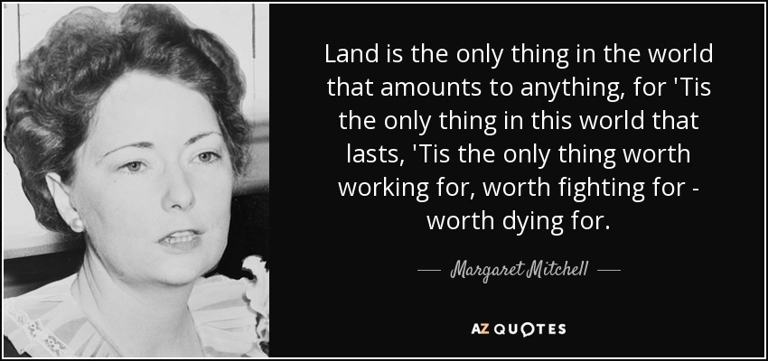 Land is the only thing in the world that amounts to anything, for 'Tis the only thing in this world that lasts, 'Tis the only thing worth working for, worth fighting for - worth dying for. - Margaret Mitchell