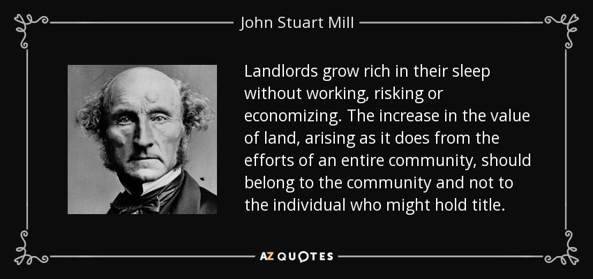 Landlords grow rich in their sleep without working, risking or economizing. The increase in the value of land, arising as it does from the efforts of an entire community, should belong to the community and not to the individual who might hold title. - John Stuart Mill