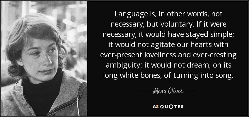Language is, in other words, not necessary, but voluntary. If it were necessary, it would have stayed simple; it would not agitate our hearts with ever-present loveliness and ever-cresting ambiguity; it would not dream, on its long white bones, of turning into song. - Mary Oliver