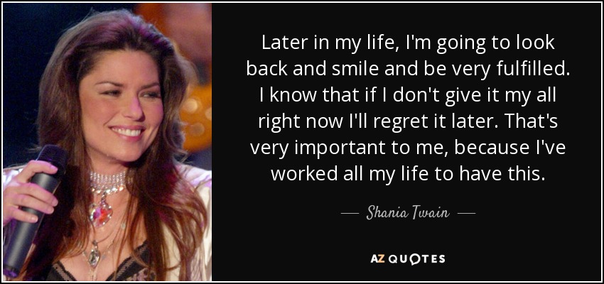 Later in my life, I'm going to look back and smile and be very fulfilled. I know that if I don't give it my all right now I'll regret it later. That's very important to me, because I've worked all my life to have this. - Shania Twain