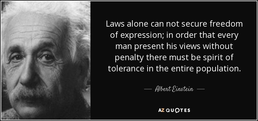 Laws alone can not secure freedom of expression; in order that every man present his views without penalty there must be spirit of tolerance in the entire population. - Albert Einstein