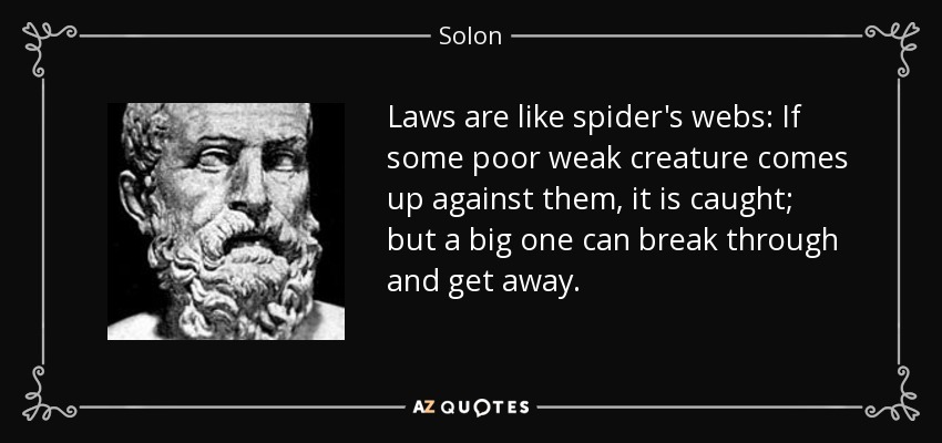 Laws are like spider's webs: If some poor weak creature comes up against them, it is caught; but a big one can break through and get away. - Solon