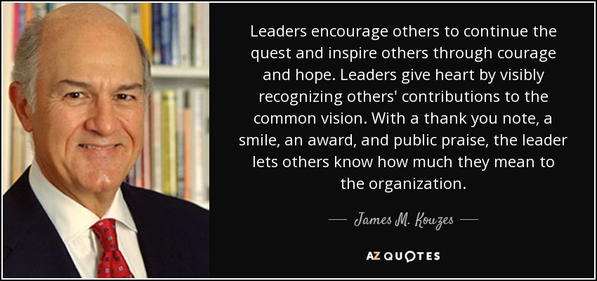 Leaders encourage others to continue the quest and inspire others through courage and hope. Leaders give heart by visibly recognizing others' contributions to the common vision. With a thank you note, a smile, an award, and public praise, the leader lets others know how much they mean to the organization. - James M. Kouzes
