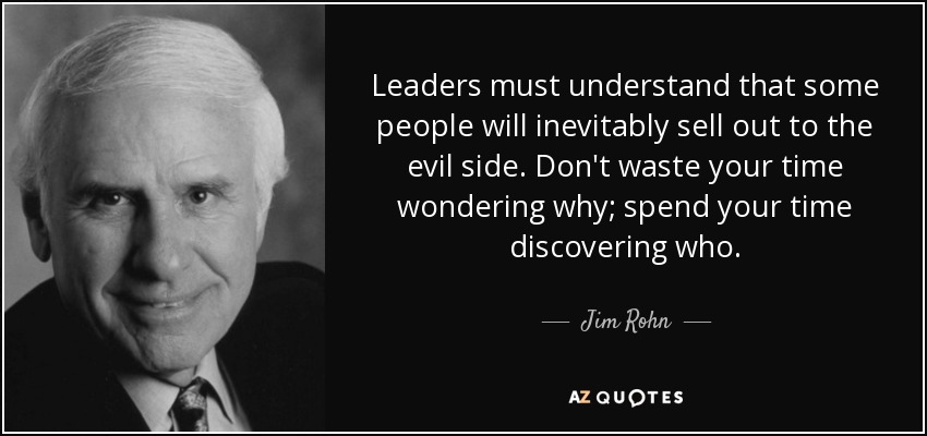 Leaders must understand that some people will inevitably sell out to the evil side. Don't waste your time wondering why; spend your time discovering who. - Jim Rohn