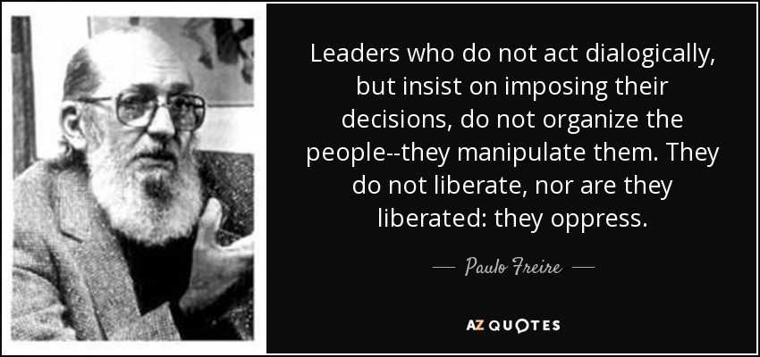 Leaders who do not act dialogically, but insist on imposing their decisions, do not organize the people--they manipulate them. They do not liberate, nor are they liberated: they oppress. - Paulo Freire
