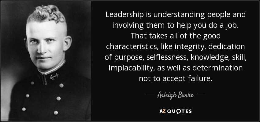 Leadership is understanding people and involving them to help you do a job. That takes all of the good characteristics, like integrity, dedication of purpose, selflessness, knowledge, skill, implacability, as well as determination not to accept failure. - Arleigh Burke