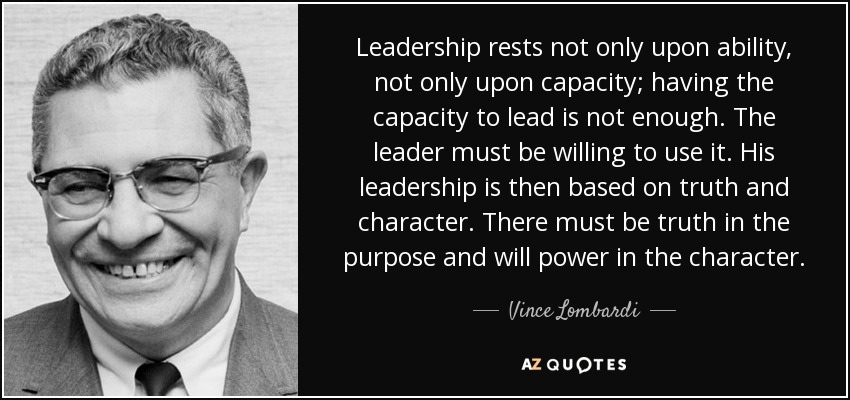 Leadership rests not only upon ability, not only upon capacity; having the capacity to lead is not enough. The leader must be willing to use it. His leadership is then based on truth and character. There must be truth in the purpose and will power in the character. - Vince Lombardi