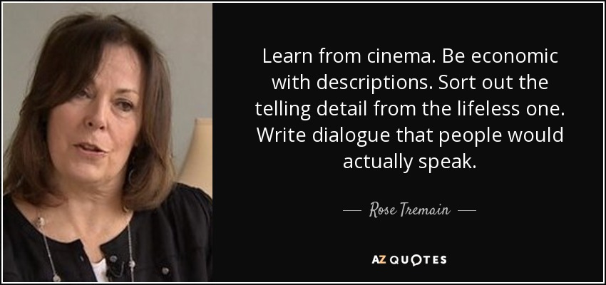 Learn from cinema. Be economic with descriptions. Sort out the telling detail from the lifeless one. Write dialogue that people would actually speak. - Rose Tremain