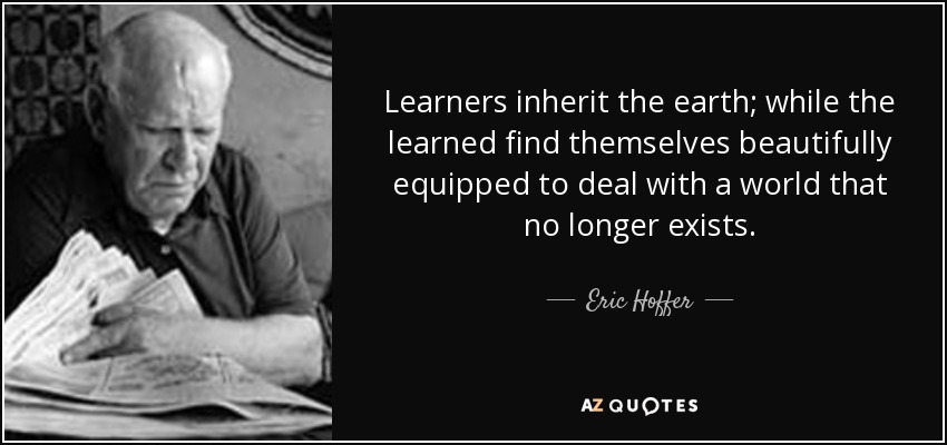 Learners inherit the earth; while the learned find themselves beautifully equipped to deal with a world that no longer exists. - Eric Hoffer
