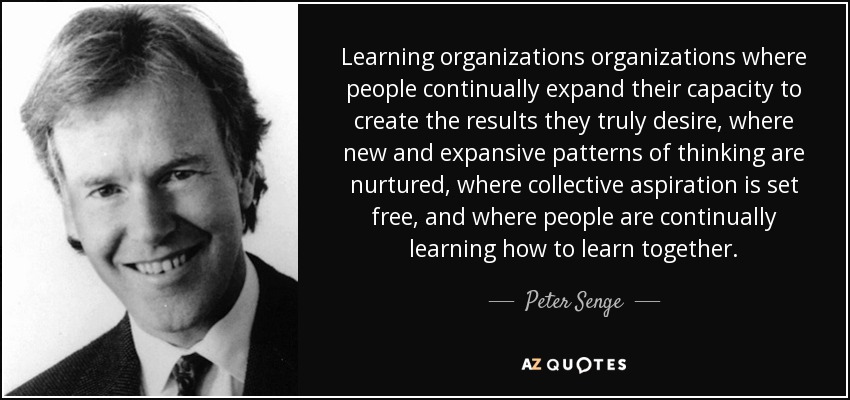 Learning organizations organizations where people continually expand their capacity to create the results they truly desire, where new and expansive patterns of thinking are nurtured, where collective aspiration is set free, and where people are continually learning how to learn together. - Peter Senge