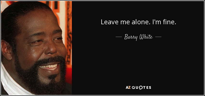 Leave me alone. I'm fine. - Barry White