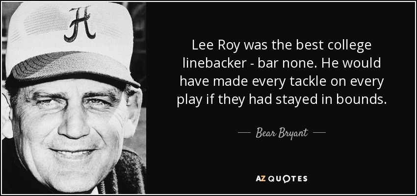 Lee Roy was the best college linebacker - bar none. He would have made every tackle on every play if they had stayed in bounds. - Bear Bryant