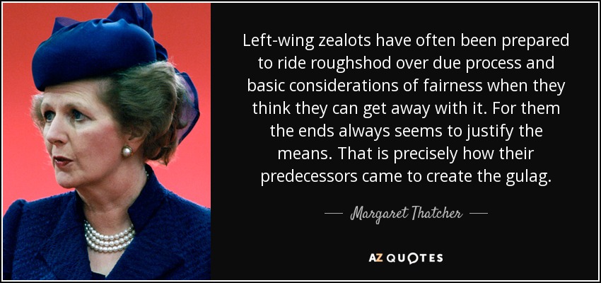 Left-wing zealots have often been prepared to ride roughshod over due process and basic considerations of fairness when they think they can get away with it. For them the ends always seems to justify the means. That is precisely how their predecessors came to create the gulag. - Margaret Thatcher