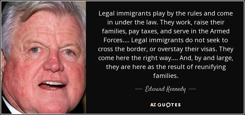 Legal immigrants play by the rules and come in under the law. They work, raise their families, pay taxes, and serve in the Armed Forces. ... Legal immigrants do not seek to cross the border, or overstay their visas. They come here the right way. ... And, by and large, they are here as the result of reunifying families. - Edward Kennedy