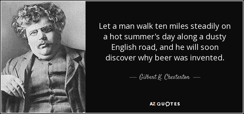 Let a man walk ten miles steadily on a hot summer's day along a dusty English road, and he will soon discover why beer was invented. - Gilbert K. Chesterton