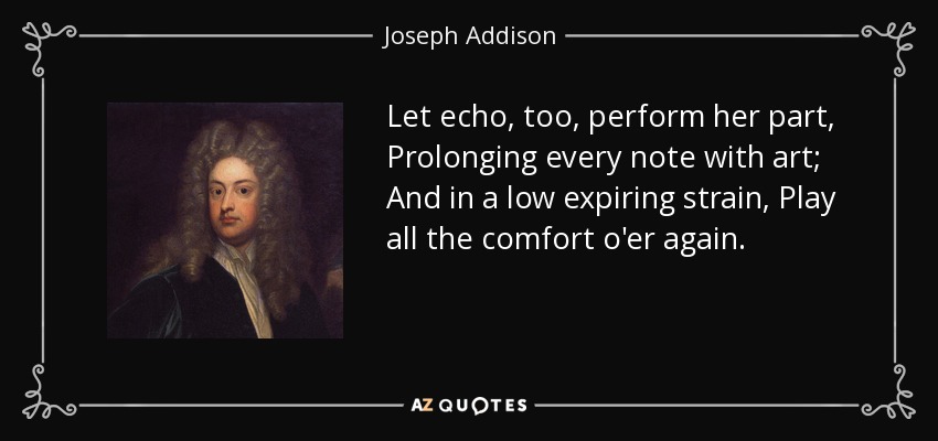 Let echo, too, perform her part, Prolonging every note with art; And in a low expiring strain, Play all the comfort o'er again. - Joseph Addison