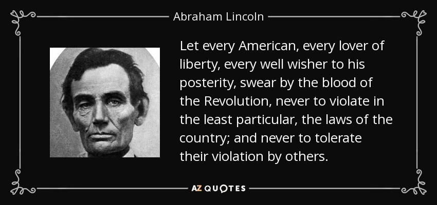 Let every American, every lover of liberty, every well wisher to his posterity, swear by the blood of the Revolution, never to violate in the least particular, the laws of the country; and never to tolerate their violation by others. - Abraham Lincoln