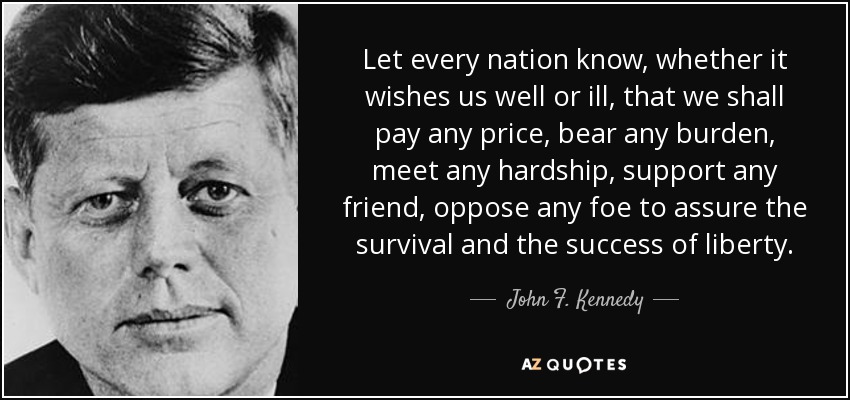 Que cada nación sepa, nos desee bien o mal, que pagaremos cualquier precio, soportaremos cualquier carga, afrontaremos cualquier dificultad, apoyaremos a cualquier amigo, nos opondremos a cualquier enemigo para asegurar la supervivencia y el éxito de la libertad. - John F. Kennedy