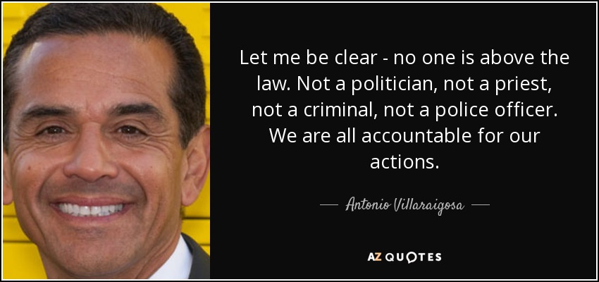 Let me be clear - no one is above the law. Not a politician, not a priest, not a criminal, not a police officer. We are all accountable for our actions. - Antonio Villaraigosa