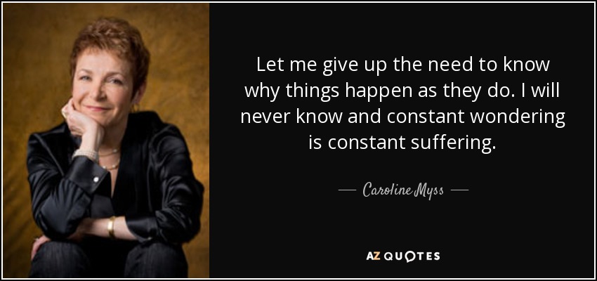 Let me give up the need to know why things happen as they do. I will never know and constant wondering is constant suffering. - Caroline Myss