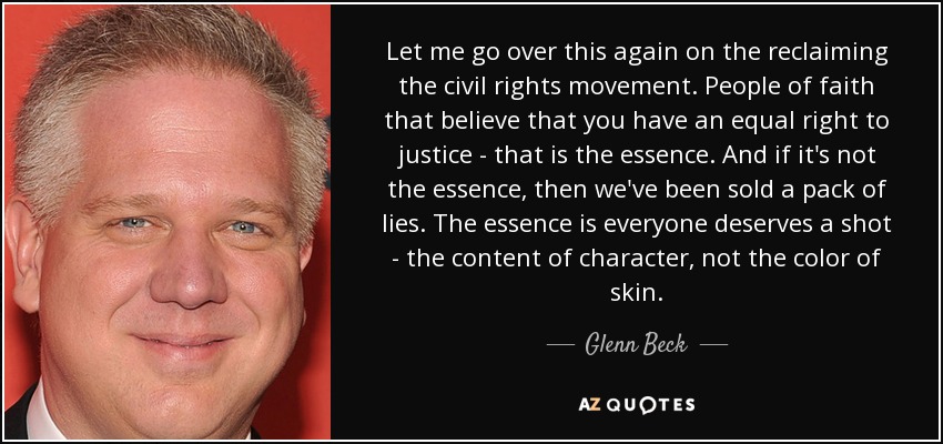 Let me go over this again on the reclaiming the civil rights movement. People of faith that believe that you have an equal right to justice - that is the essence. And if it's not the essence, then we've been sold a pack of lies. The essence is everyone deserves a shot - the content of character, not the color of skin. - Glenn Beck