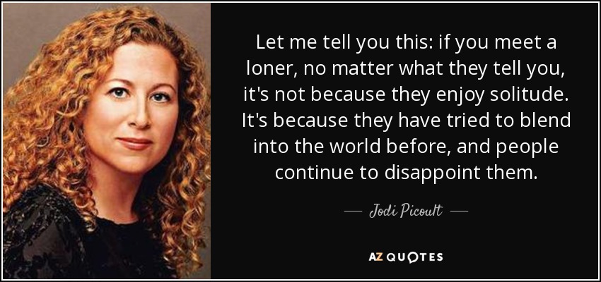 Let me tell you this: if you meet a loner, no matter what they tell you, it's not because they enjoy solitude. It's because they have tried to blend into the world before, and people continue to disappoint them. - Jodi Picoult