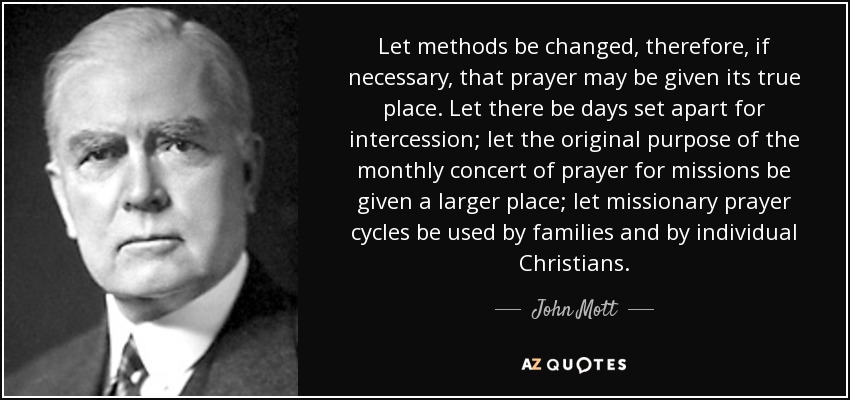 Let methods be changed, therefore, if necessary, that prayer may be given its true place. Let there be days set apart for intercession; let the original purpose of the monthly concert of prayer for missions be given a larger place; let missionary prayer cycles be used by families and by individual Christians. - John Mott