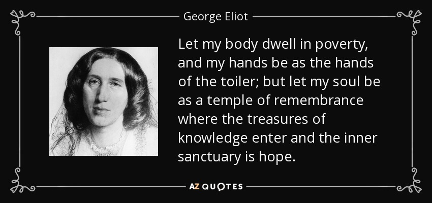 Let my body dwell in poverty, and my hands be as the hands of the toiler; but let my soul be as a temple of remembrance where the treasures of knowledge enter and the inner sanctuary is hope. - George Eliot