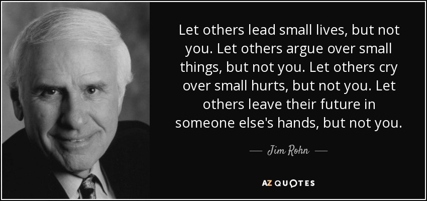 Let others lead small lives, but not you. Let others argue over small things, but not you. Let others cry over small hurts, but not you. Let others leave their future in someone else's hands, but not you. - Jim Rohn