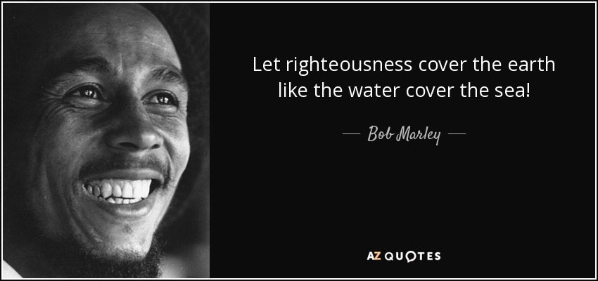 Let righteousness cover the earth like the water cover the sea! - Bob Marley