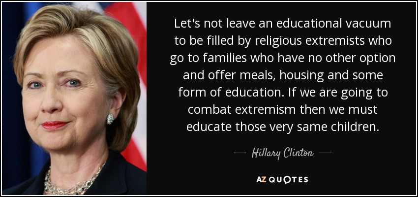 No dejemos que un vacío educativo sea llenado por extremistas religiosos que acuden a familias que no tienen otra opción y les ofrecen comida, alojamiento y algún tipo de educación. Si queremos combatir el extremismo, debemos educar a esos mismos niños. - Hillary Clinton