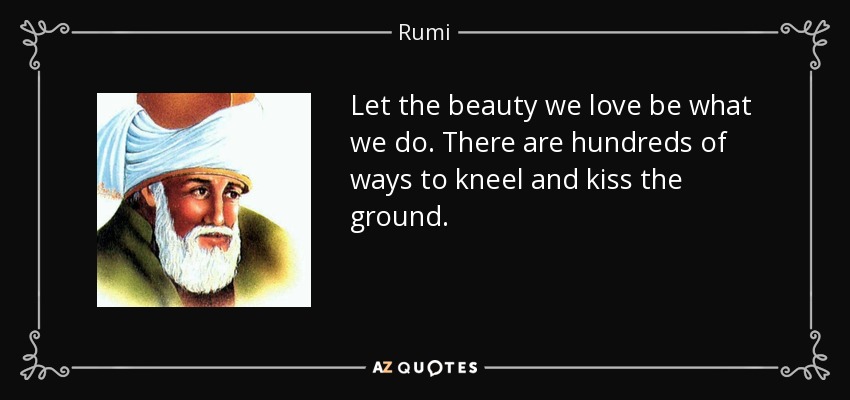Let the beauty we love be what we do. There are hundreds of ways to kneel and kiss the ground. - Rumi