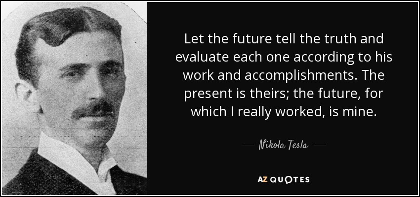 Let the future tell the truth and evaluate each one according to his work and accomplishments. The present is theirs; the future, for which I really worked, is mine. - Nikola Tesla