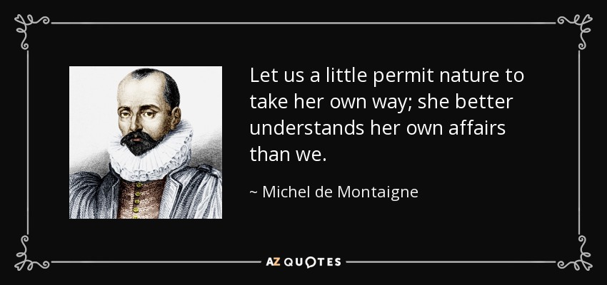 Let us a little permit nature to take her own way; she better understands her own affairs than we. - Michel de Montaigne